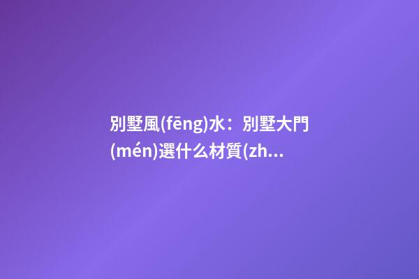 別墅風(fēng)水：別墅大門(mén)選什么材質(zhì)好？